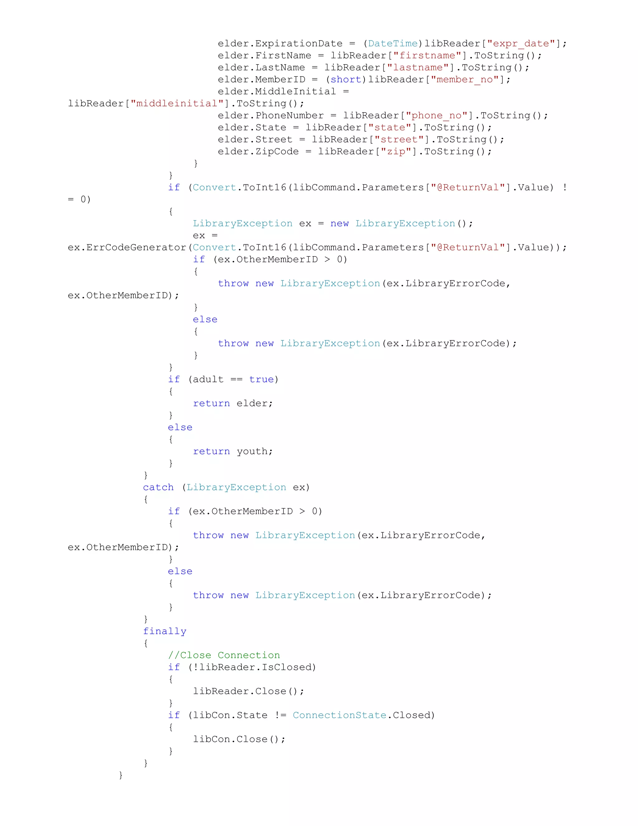 elder.ExpirationDate = (DateTime)libReader["expr_date"];
                          elder.FirstName = libReader["firstname"].ToString();
                          elder.LastName = libReader["lastname"].ToString();
                          elder.MemberID = (short)libReader["member_no"];
                          elder.MiddleInitial =
libReader["middleinitial"].ToString();
                          elder.PhoneNumber = libReader["phone_no"].ToString();
                          elder.State = libReader["state"].ToString();
                          elder.Street = libReader["street"].ToString();
                          elder.ZipCode = libReader["zip"].ToString();
                     }
                }
                if (Convert.ToInt16(libCommand.Parameters["@ReturnVal"].Value) !
= 0)
                {
                     LibraryException ex = new LibraryException();
                     ex =
ex.ErrCodeGenerator(Convert.ToInt16(libCommand.Parameters["@ReturnVal"].Value));
                     if (ex.OtherMemberID > 0)
                     {
                          throw new LibraryException(ex.LibraryErrorCode,
ex.OtherMemberID);
                     }
                     else
                     {
                          throw new LibraryException(ex.LibraryErrorCode);
                     }
                }
                if (adult == true)
                {
                     return elder;
                }
                else
                {
                     return youth;
                }
            }
            catch (LibraryException ex)
            {
                if (ex.OtherMemberID > 0)
                {
                     throw new LibraryException(ex.LibraryErrorCode,
ex.OtherMemberID);
                }
                else
                {
                     throw new LibraryException(ex.LibraryErrorCode);
                }
            }
            finally
            {
                //Close Connection
                if (!libReader.IsClosed)
                {
                     libReader.Close();
                }
                if (libCon.State != ConnectionState.Closed)
                {
                     libCon.Close();
                }
            }
        }
 