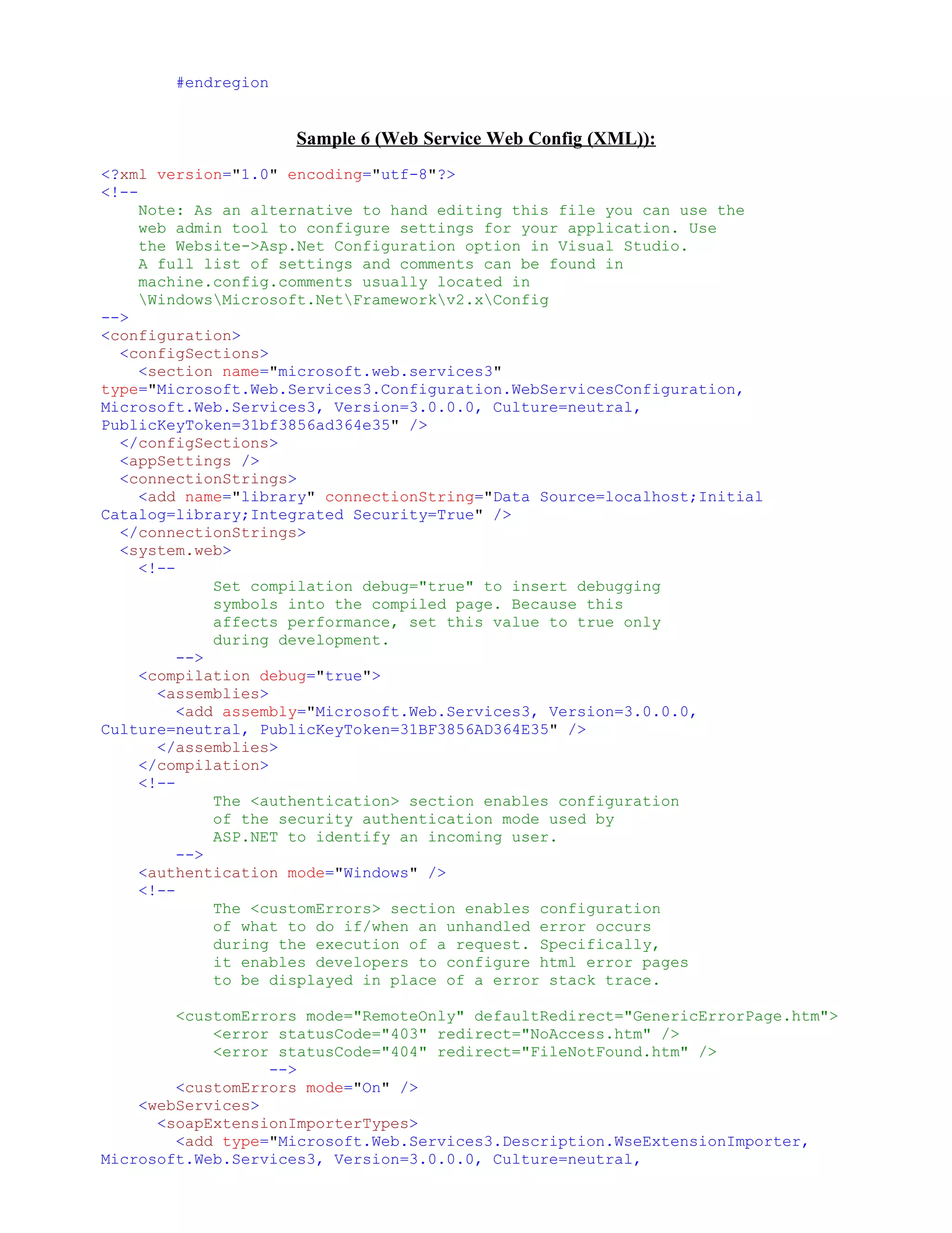 #endregion


                     Sample 6 (Web Service Web Config (XML)):
<?xml version="1.0" encoding="utf-8"?>
<!--
     Note: As an alternative to hand editing this file you can use the
     web admin tool to configure settings for your application. Use
     the Website->Asp.Net Configuration option in Visual Studio.
     A full list of settings and comments can be found in
     machine.config.comments usually located in
     WindowsMicrosoft.NetFrameworkv2.xConfig
-->
<configuration>
  <configSections>
     <section name="microsoft.web.services3"
type="Microsoft.Web.Services3.Configuration.WebServicesConfiguration,
Microsoft.Web.Services3, Version=3.0.0.0, Culture=neutral,
PublicKeyToken=31bf3856ad364e35" />
  </configSections>
  <appSettings />
  <connectionStrings>
     <add name="library" connectionString="Data Source=localhost;Initial
Catalog=library;Integrated Security=True" />
  </connectionStrings>
  <system.web>
     <!--
              Set compilation debug="true" to insert debugging
              symbols into the compiled page. Because this
              affects performance, set this value to true only
              during development.
          -->
     <compilation debug="true">
       <assemblies>
          <add assembly="Microsoft.Web.Services3, Version=3.0.0.0,
Culture=neutral, PublicKeyToken=31BF3856AD364E35" />
       </assemblies>
     </compilation>
     <!--
              The <authentication> section enables configuration
              of the security authentication mode used by
              ASP.NET to identify an incoming user.
          -->
     <authentication mode="Windows" />
     <!--
              The <customErrors> section enables configuration
              of what to do if/when an unhandled error occurs
              during the execution of a request. Specifically,
              it enables developers to configure html error pages
              to be displayed in place of a error stack trace.

        <customErrors mode="RemoteOnly" defaultRedirect="GenericErrorPage.htm">
            <error statusCode="403" redirect="NoAccess.htm" />
            <error statusCode="404" redirect="FileNotFound.htm" />
                  -->
        <customErrors mode="On" />
    <webServices>
      <soapExtensionImporterTypes>
        <add type="Microsoft.Web.Services3.Description.WseExtensionImporter,
Microsoft.Web.Services3, Version=3.0.0.0, Culture=neutral,
 
