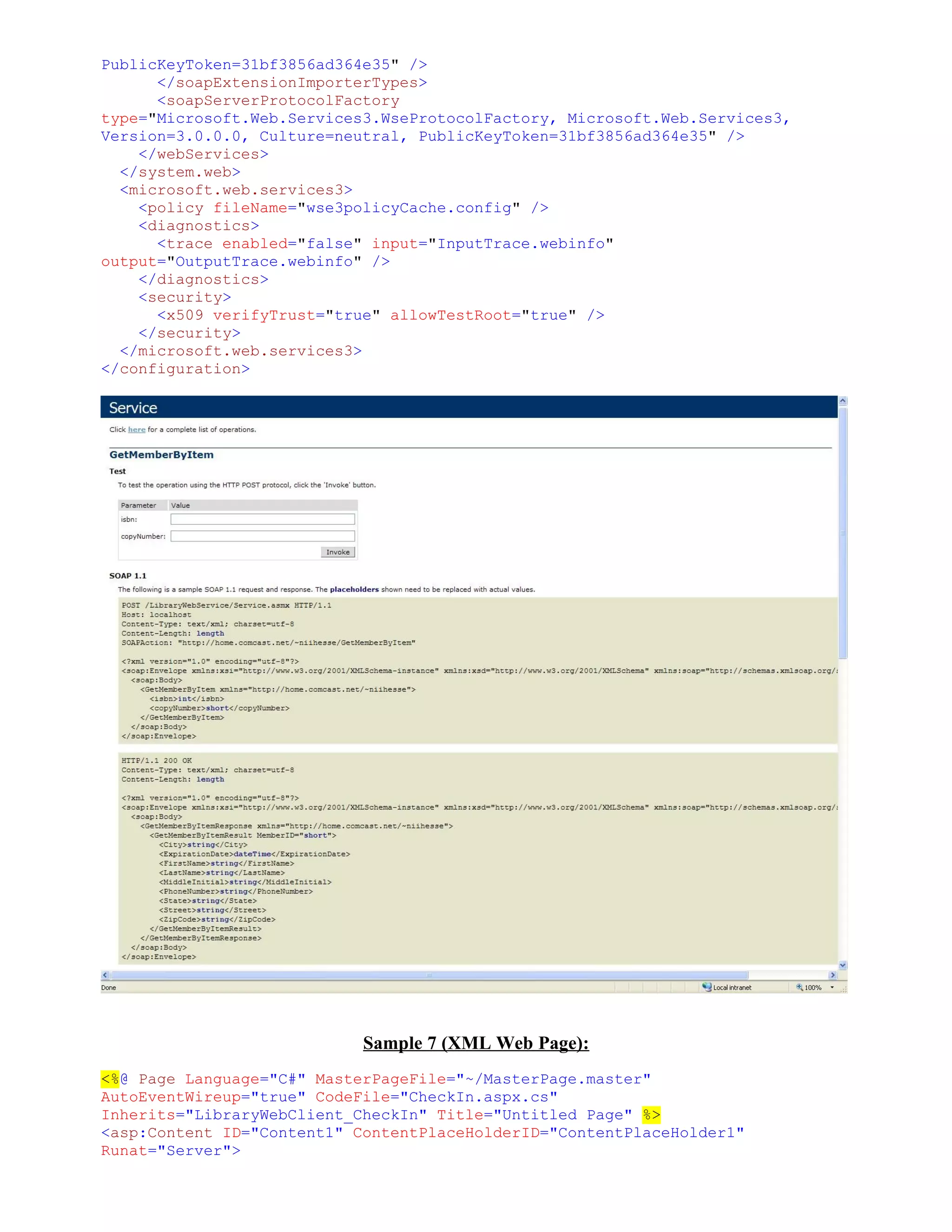 PublicKeyToken=31bf3856ad364e35" />
      </soapExtensionImporterTypes>
      <soapServerProtocolFactory
type="Microsoft.Web.Services3.WseProtocolFactory, Microsoft.Web.Services3,
Version=3.0.0.0, Culture=neutral, PublicKeyToken=31bf3856ad364e35" />
    </webServices>
  </system.web>
  <microsoft.web.services3>
    <policy fileName="wse3policyCache.config" />
    <diagnostics>
      <trace enabled="false" input="InputTrace.webinfo"
output="OutputTrace.webinfo" />
    </diagnostics>
    <security>
      <x509 verifyTrust="true" allowTestRoot="true" />
    </security>
  </microsoft.web.services3>
</configuration>




                            Sample 7 (XML Web Page):
<%@ Page Language="C#" MasterPageFile="~/MasterPage.master"
AutoEventWireup="true" CodeFile="CheckIn.aspx.cs"
Inherits="LibraryWebClient_CheckIn" Title="Untitled Page" %>
<asp:Content ID="Content1" ContentPlaceHolderID="ContentPlaceHolder1"
Runat="Server">
 