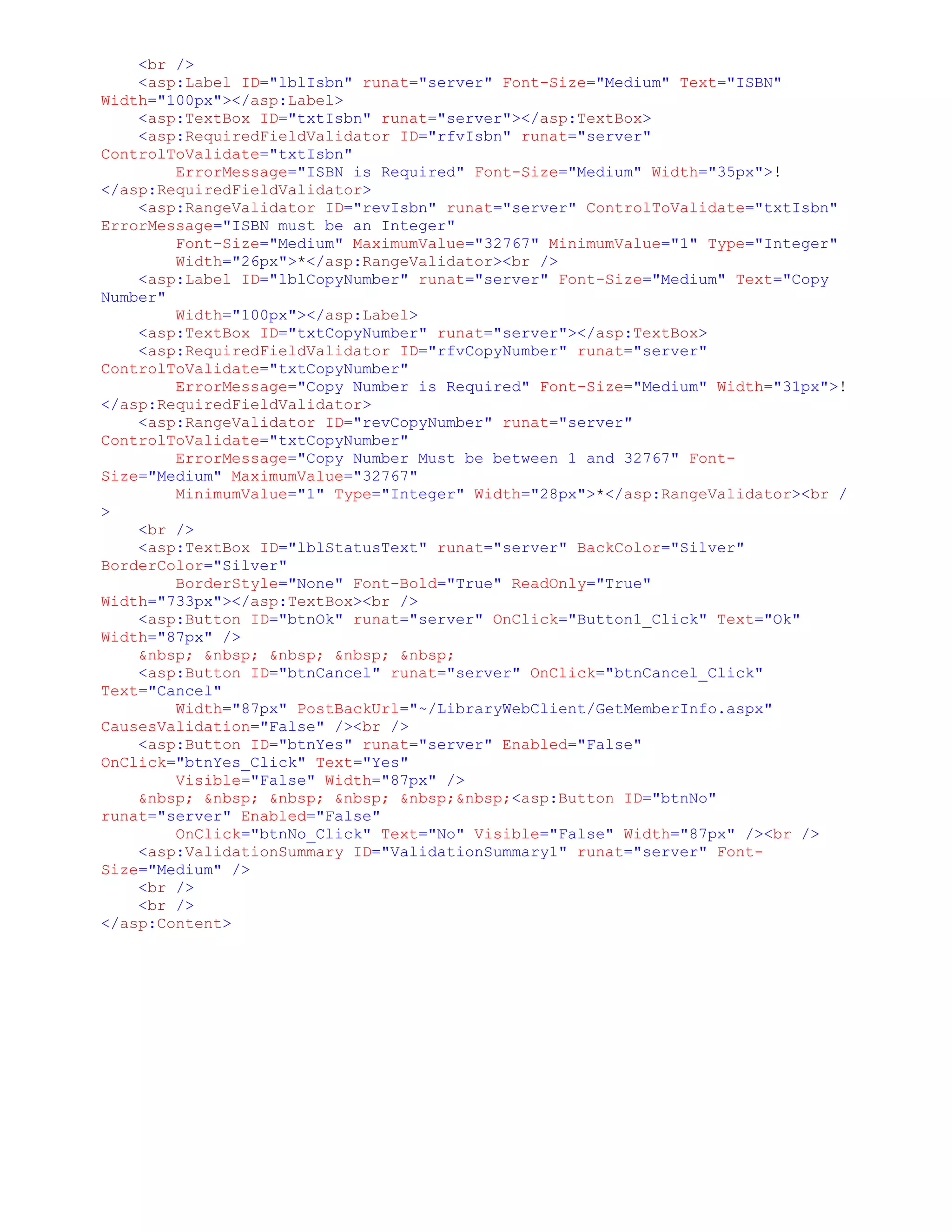 <br />
    <asp:Label ID="lblIsbn" runat="server" Font-Size="Medium" Text="ISBN"
Width="100px"></asp:Label>
    <asp:TextBox ID="txtIsbn" runat="server"></asp:TextBox>
    <asp:RequiredFieldValidator ID="rfvIsbn" runat="server"
ControlToValidate="txtIsbn"
        ErrorMessage="ISBN is Required" Font-Size="Medium" Width="35px">!
</asp:RequiredFieldValidator>
    <asp:RangeValidator ID="revIsbn" runat="server" ControlToValidate="txtIsbn"
ErrorMessage="ISBN must be an Integer"
        Font-Size="Medium" MaximumValue="32767" MinimumValue="1" Type="Integer"
        Width="26px">*</asp:RangeValidator><br />
    <asp:Label ID="lblCopyNumber" runat="server" Font-Size="Medium" Text="Copy
Number"
        Width="100px"></asp:Label>
    <asp:TextBox ID="txtCopyNumber" runat="server"></asp:TextBox>
    <asp:RequiredFieldValidator ID="rfvCopyNumber" runat="server"
ControlToValidate="txtCopyNumber"
        ErrorMessage="Copy Number is Required" Font-Size="Medium" Width="31px">!
</asp:RequiredFieldValidator>
    <asp:RangeValidator ID="revCopyNumber" runat="server"
ControlToValidate="txtCopyNumber"
        ErrorMessage="Copy Number Must be between 1 and 32767" Font-
Size="Medium" MaximumValue="32767"
        MinimumValue="1" Type="Integer" Width="28px">*</asp:RangeValidator><br /
>
    <br />
    <asp:TextBox ID="lblStatusText" runat="server" BackColor="Silver"
BorderColor="Silver"
        BorderStyle="None" Font-Bold="True" ReadOnly="True"
Width="733px"></asp:TextBox><br />
    <asp:Button ID="btnOk" runat="server" OnClick="Button1_Click" Text="Ok"
Width="87px" />
    &nbsp; &nbsp; &nbsp; &nbsp; &nbsp;
    <asp:Button ID="btnCancel" runat="server" OnClick="btnCancel_Click"
Text="Cancel"
        Width="87px" PostBackUrl="~/LibraryWebClient/GetMemberInfo.aspx"
CausesValidation="False" /><br />
    <asp:Button ID="btnYes" runat="server" Enabled="False"
OnClick="btnYes_Click" Text="Yes"
        Visible="False" Width="87px" />
    &nbsp; &nbsp; &nbsp; &nbsp; &nbsp;&nbsp;<asp:Button ID="btnNo"
runat="server" Enabled="False"
        OnClick="btnNo_Click" Text="No" Visible="False" Width="87px" /><br />
    <asp:ValidationSummary ID="ValidationSummary1" runat="server" Font-
Size="Medium" />
    <br />
    <br />
</asp:Content>
 