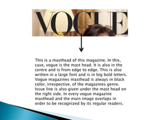This is a masthead of this magazine. In this,
case, vogue is the mast head. It is also in the
centre and is from edge to e...