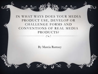 IN WHAT WAYS DOES YOUR MEDIA
PRODUCT USE, DEVELOP OR
CHALLENGE FORMS AND
CONVENTIONS OF REAL MEDIA
PRODUCTS?
By Marcia Rumsey
 