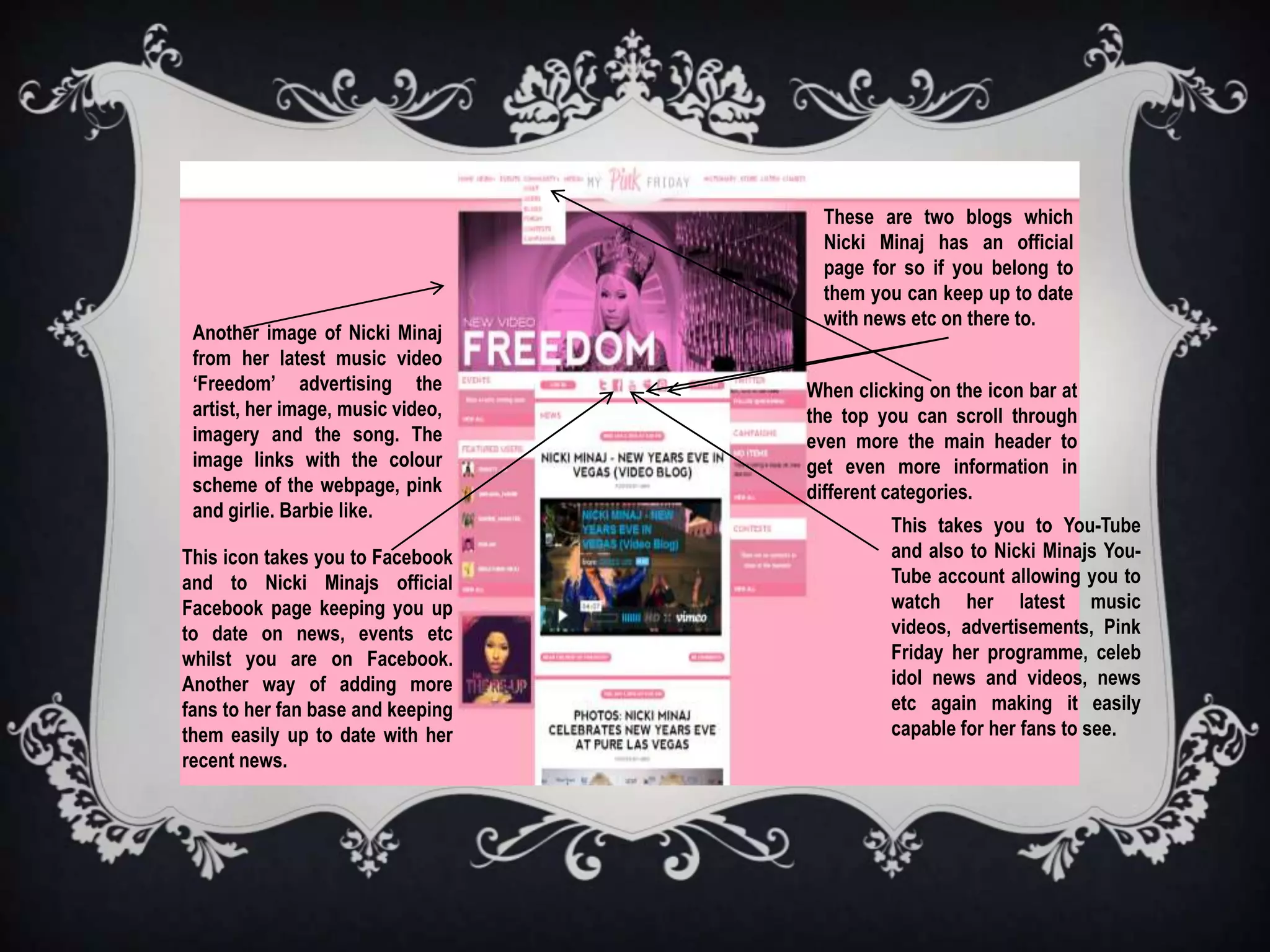 These are two blogs which
                                     Nicki Minaj has an official
                                     page for so if you belong to
                                     them you can keep up to date
                                     with news etc on there to.
 Another image of Nicki Minaj
 from her latest music video
 ‘Freedom’ advertising the         When clicking on the icon bar at
 artist, her image, music video,   the top you can scroll through
 imagery and the song. The         even more the main header to
 image links with the colour       get even more information in
 scheme of the webpage, pink       different categories.
 and girlie. Barbie like.
                                             This takes you to You-Tube
This icon takes you to Facebook              and also to Nicki Minajs You-
and to Nicki Minajs official                 Tube account allowing you to
Facebook page keeping you up                 watch her latest music
to date on news, events etc                  videos, advertisements, Pink
whilst you are on Facebook.                  Friday her programme, celeb
Another way of adding more                   idol news and videos, news
fans to her fan base and keeping             etc again making it easily
them easily up to date with her              capable for her fans to see.
recent news.
 