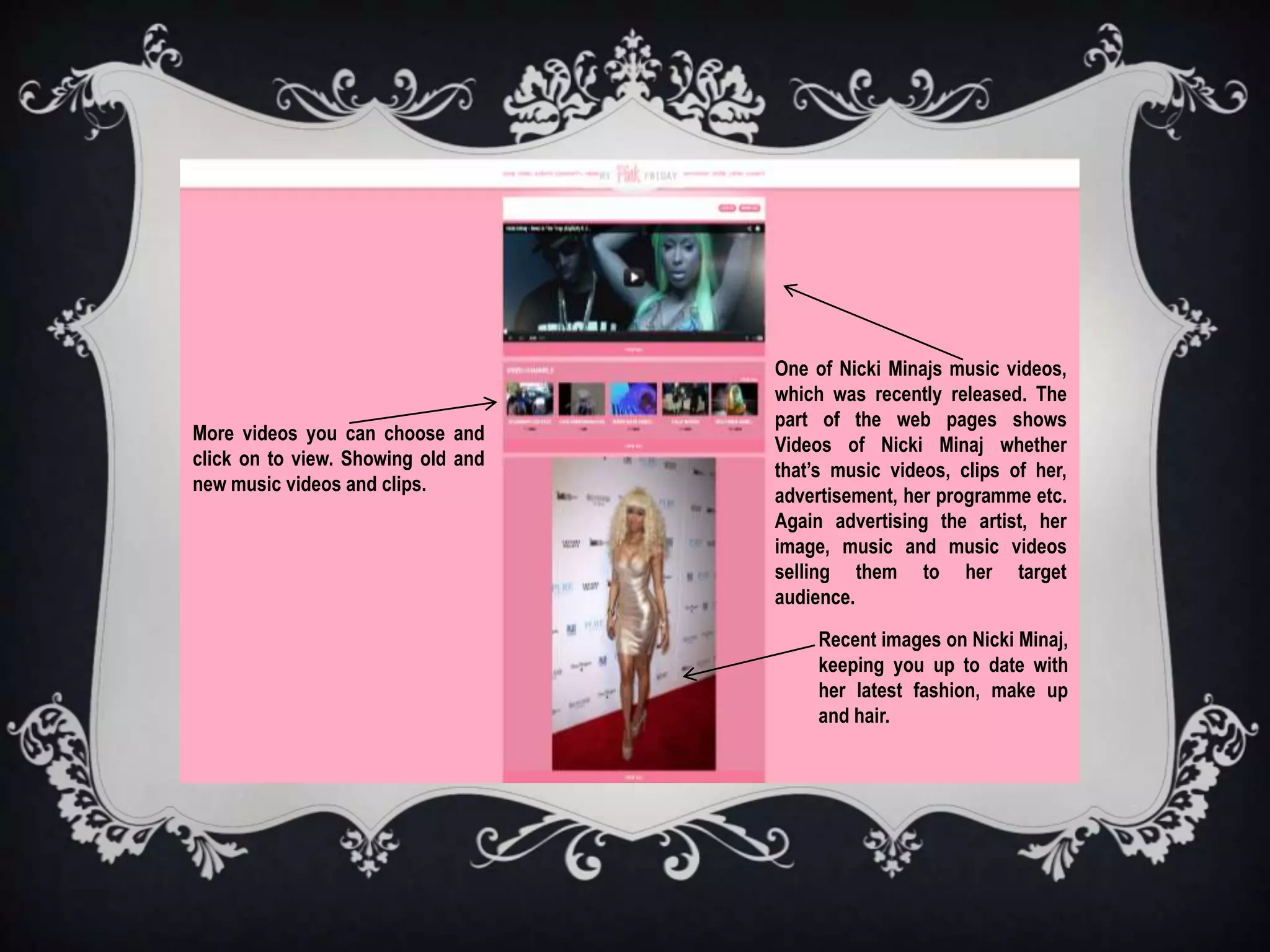 One of Nicki Minajs music videos,
                                    which was recently released. The
                                    part of the web pages shows
More videos you can choose and
                                    Videos of Nicki Minaj whether
click on to view. Showing old and
                                    that’s music videos, clips of her,
new music videos and clips.
                                    advertisement, her programme etc.
                                    Again advertising the artist, her
                                    image, music and music videos
                                    selling them to her target
                                    audience.

                                         Recent images on Nicki Minaj,
                                         keeping you up to date with
                                         her latest fashion, make up
                                         and hair.
 