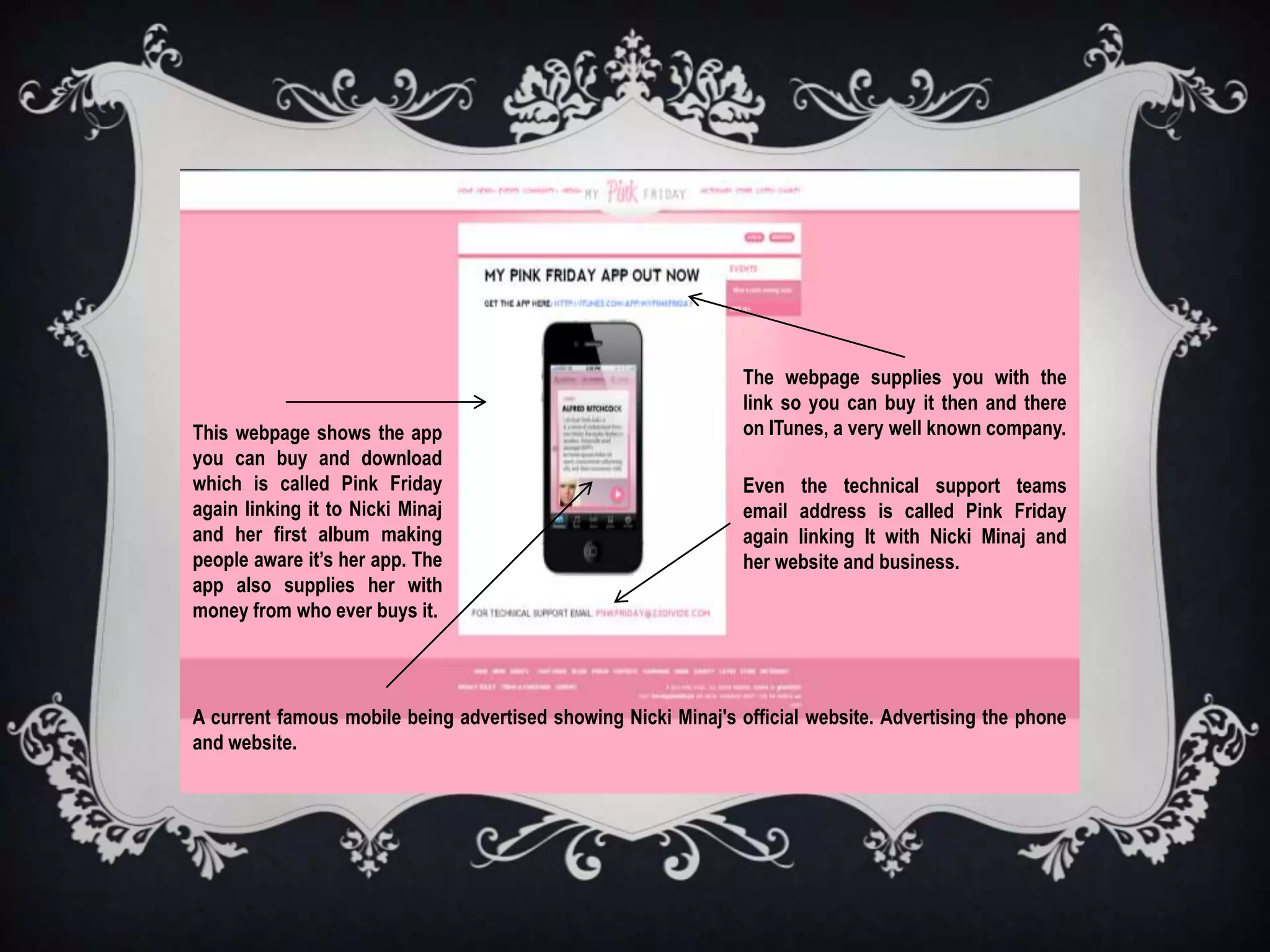 The webpage supplies you with the
                                                                link so you can buy it then and there
This webpage shows the app                                      on ITunes, a very well known company.
you can buy and download
which is called Pink Friday                                     Even the technical support teams
again linking it to Nicki Minaj                                 email address is called Pink Friday
and her first album making                                      again linking It with Nicki Minaj and
people aware it’s her app. The                                  her website and business.
app also supplies her with
money from who ever buys it.




A current famous mobile being advertised showing Nicki Minaj's official website. Advertising the phone
and website.
 