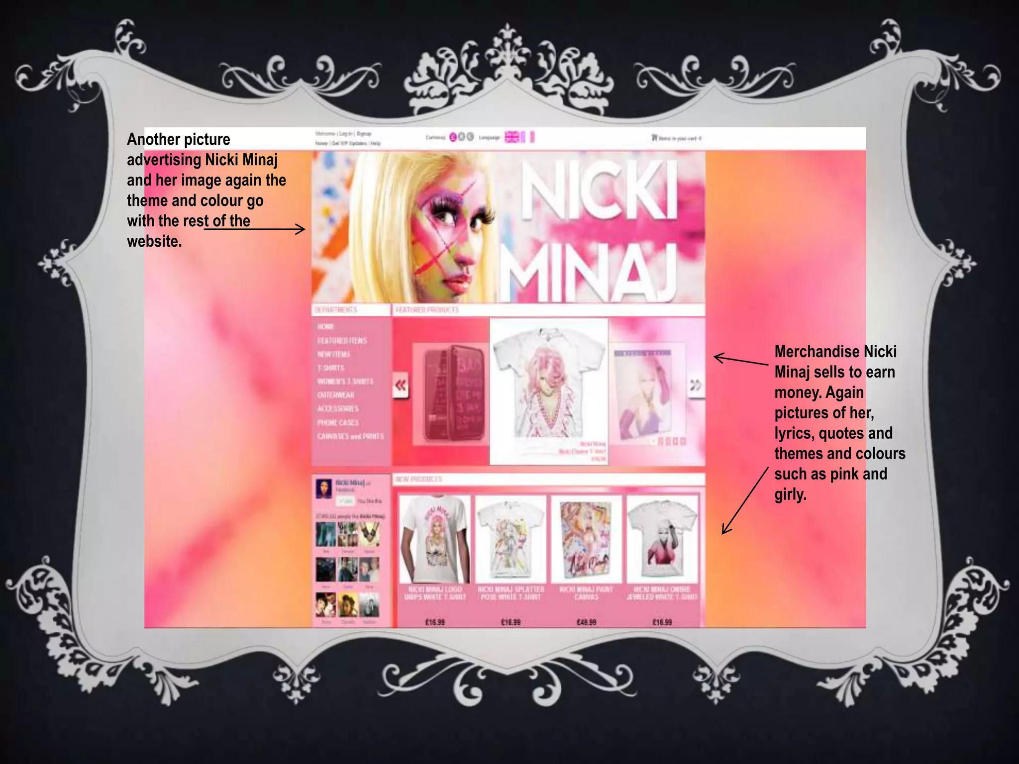 Another picture
advertising Nicki Minaj
and her image again the
theme and colour go
with the rest of the
website.




                          Merchandise Nicki
                          Minaj sells to earn
                          money. Again
                          pictures of her,
                          lyrics, quotes and
                          themes and colours
                          such as pink and
                          girly.
 