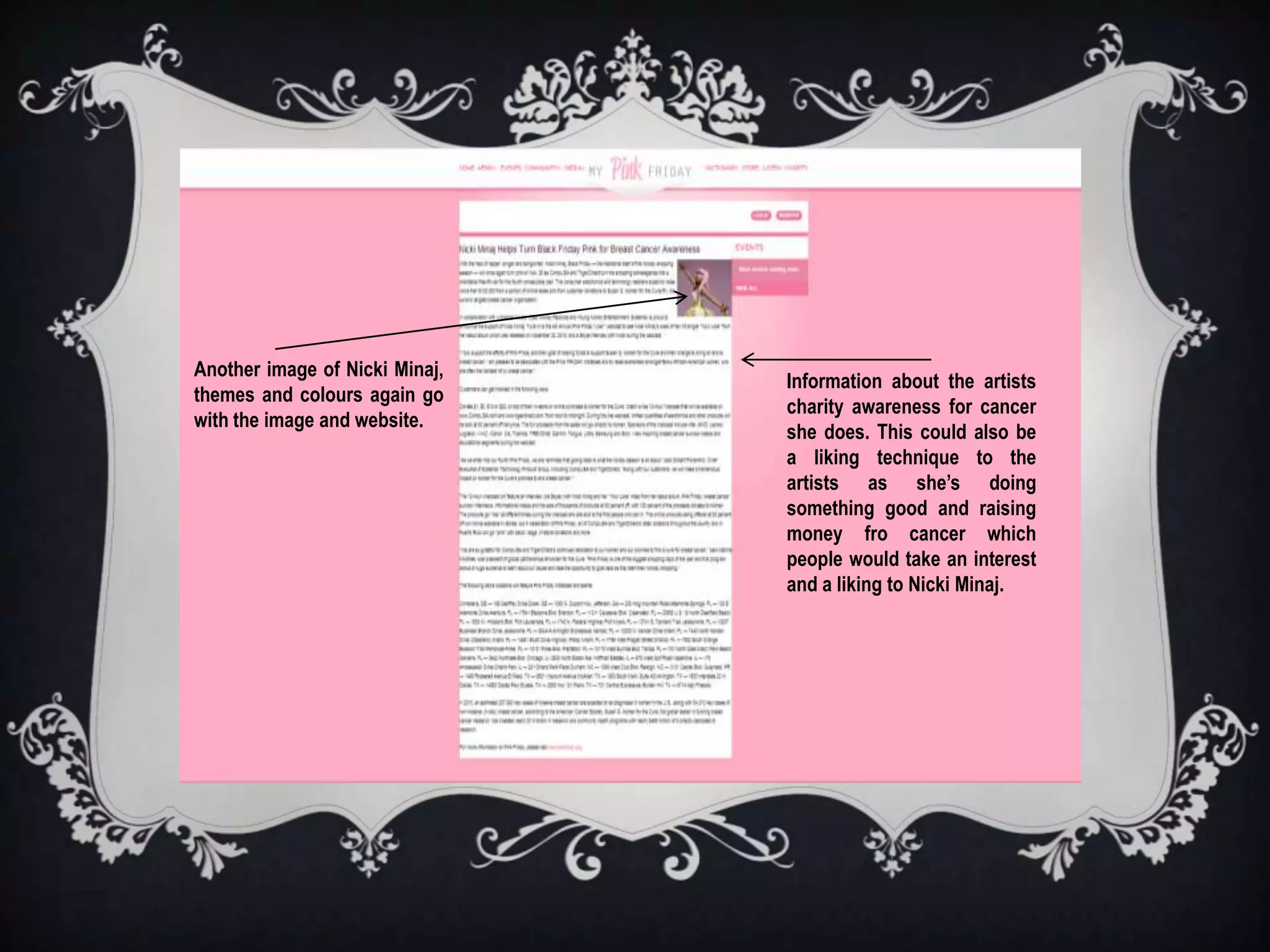 Another image of Nicki Minaj,
                                Information about the artists
themes and colours again go
                                charity awareness for cancer
with the image and website.
                                she does. This could also be
                                a liking technique to the
                                artists as she’s doing
                                something good and raising
                                money fro cancer which
                                people would take an interest
                                and a liking to Nicki Minaj.
 