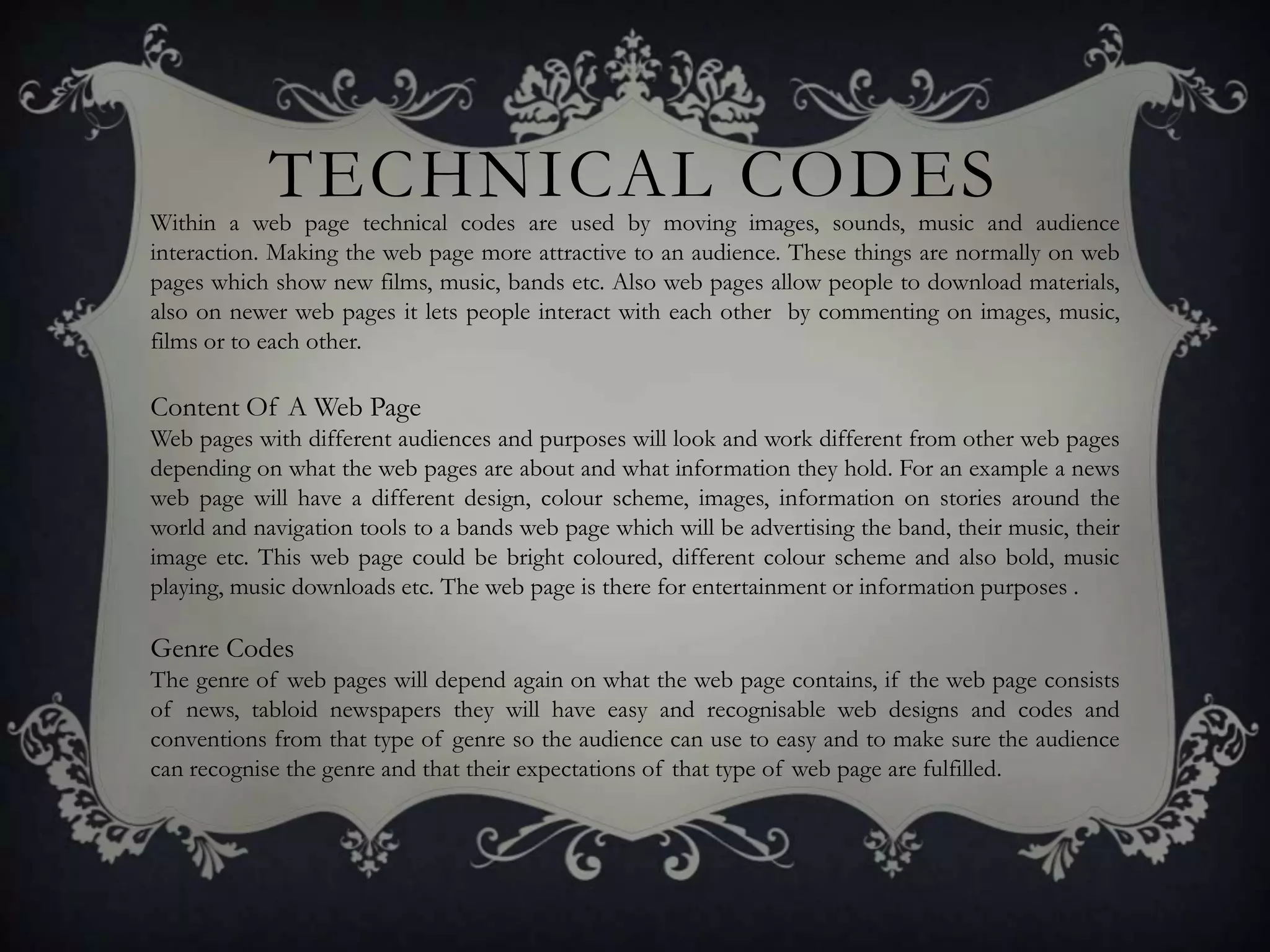 TECHNICAL CODES
Within a web page technical codes are used by moving images, sounds, music and audience
interaction. Making the web page more attractive to an audience. These things are normally on web
pages which show new films, music, bands etc. Also web pages allow people to download materials,
also on newer web pages it lets people interact with each other by commenting on images, music,
films or to each other.

Content Of A Web Page
Web pages with different audiences and purposes will look and work different from other web pages
depending on what the web pages are about and what information they hold. For an example a news
web page will have a different design, colour scheme, images, information on stories around the
world and navigation tools to a bands web page which will be advertising the band, their music, their
image etc. This web page could be bright coloured, different colour scheme and also bold, music
playing, music downloads etc. The web page is there for entertainment or information purposes .

Genre Codes
The genre of web pages will depend again on what the web page contains, if the web page consists
of news, tabloid newspapers they will have easy and recognisable web designs and codes and
conventions from that type of genre so the audience can use to easy and to make sure the audience
can recognise the genre and that their expectations of that type of web page are fulfilled.
 