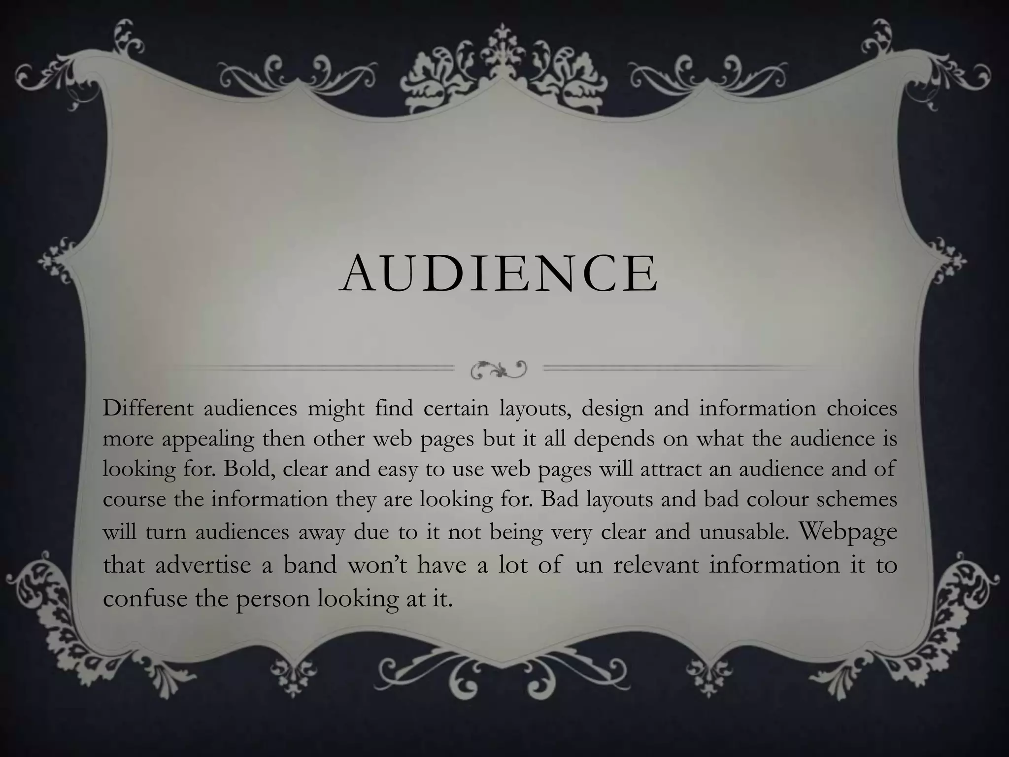AUDIENCE

Different audiences might find certain layouts, design and information choices
more appealing then other web pages but it all depends on what the audience is
looking for. Bold, clear and easy to use web pages will attract an audience and of
course the information they are looking for. Bad layouts and bad colour schemes
will turn audiences away due to it not being very clear and unusable. Webpage
that advertise a band won’t have a lot of un relevant information it to
confuse the person looking at it.
 