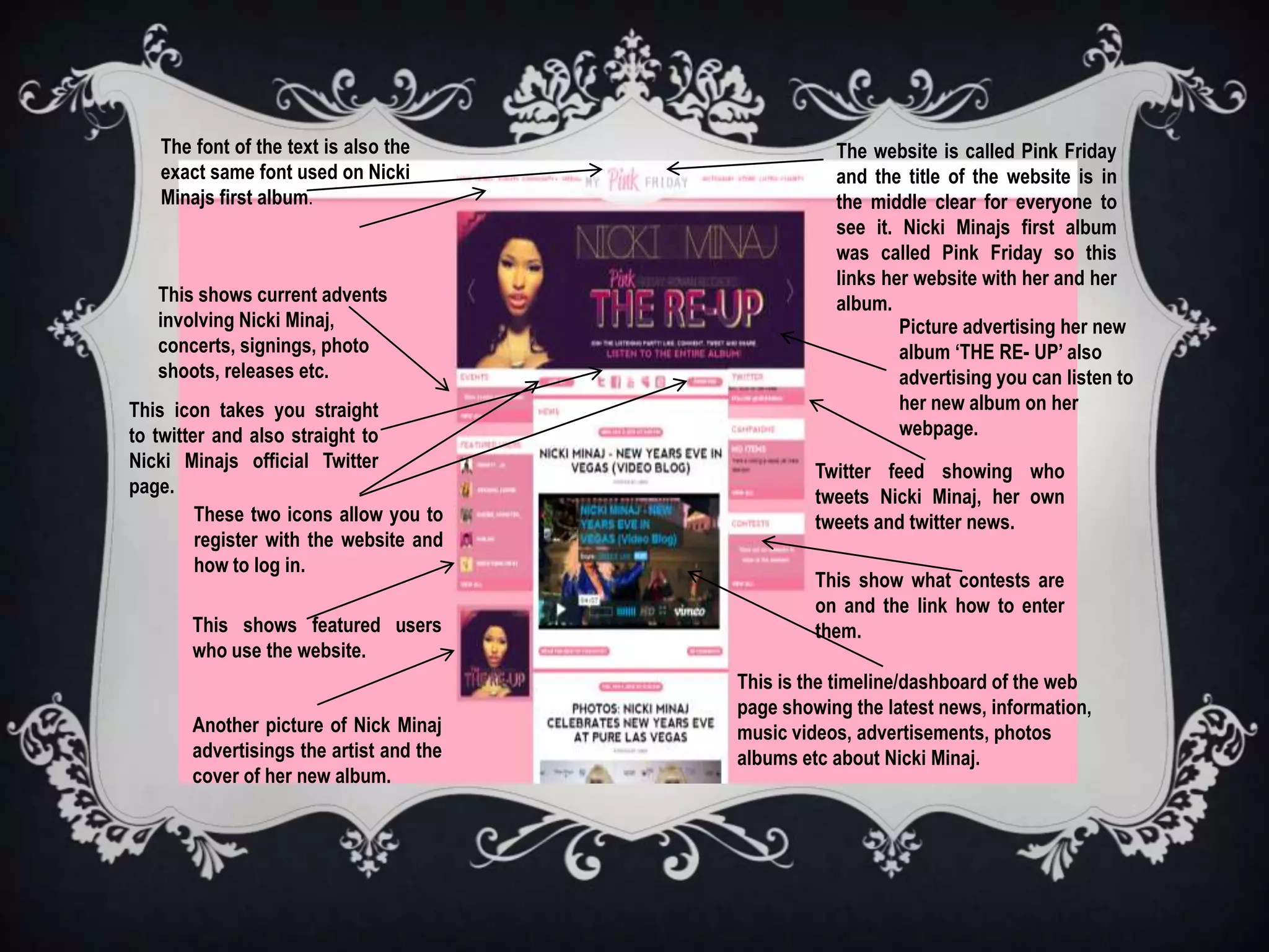 The font of the text is also the                 The website is called Pink Friday
   exact same font used on Nicki                    and the title of the website is in
   Minajs first album.                              the middle clear for everyone to
                                                    see it. Nicki Minajs first album
                                                    was called Pink Friday so this
                                                    links her website with her and her
   This shows current advents                       album.
   involving Nicki Minaj,                                   Picture advertising her new
   concerts, signings, photo                                album ‘THE RE- UP’ also
   shoots, releases etc.                                    advertising you can listen to
This icon takes you straight                                her new album on her
to twitter and also straight to                             webpage.
Nicki Minajs official Twitter                     Twitter feed showing who
page.                                             tweets Nicki Minaj, her own
         These two icons allow you to             tweets and twitter news.
         register with the website and
         how to log in.
                                                  This show what contests are
                                                  on and the link how to enter
       This shows featured users                  them.
       who use the website.
                                         This is the timeline/dashboard of the web
                                         page showing the latest news, information,
       Another picture of Nick Minaj     music videos, advertisements, photos
       advertisings the artist and the   albums etc about Nicki Minaj.
       cover of her new album.
 