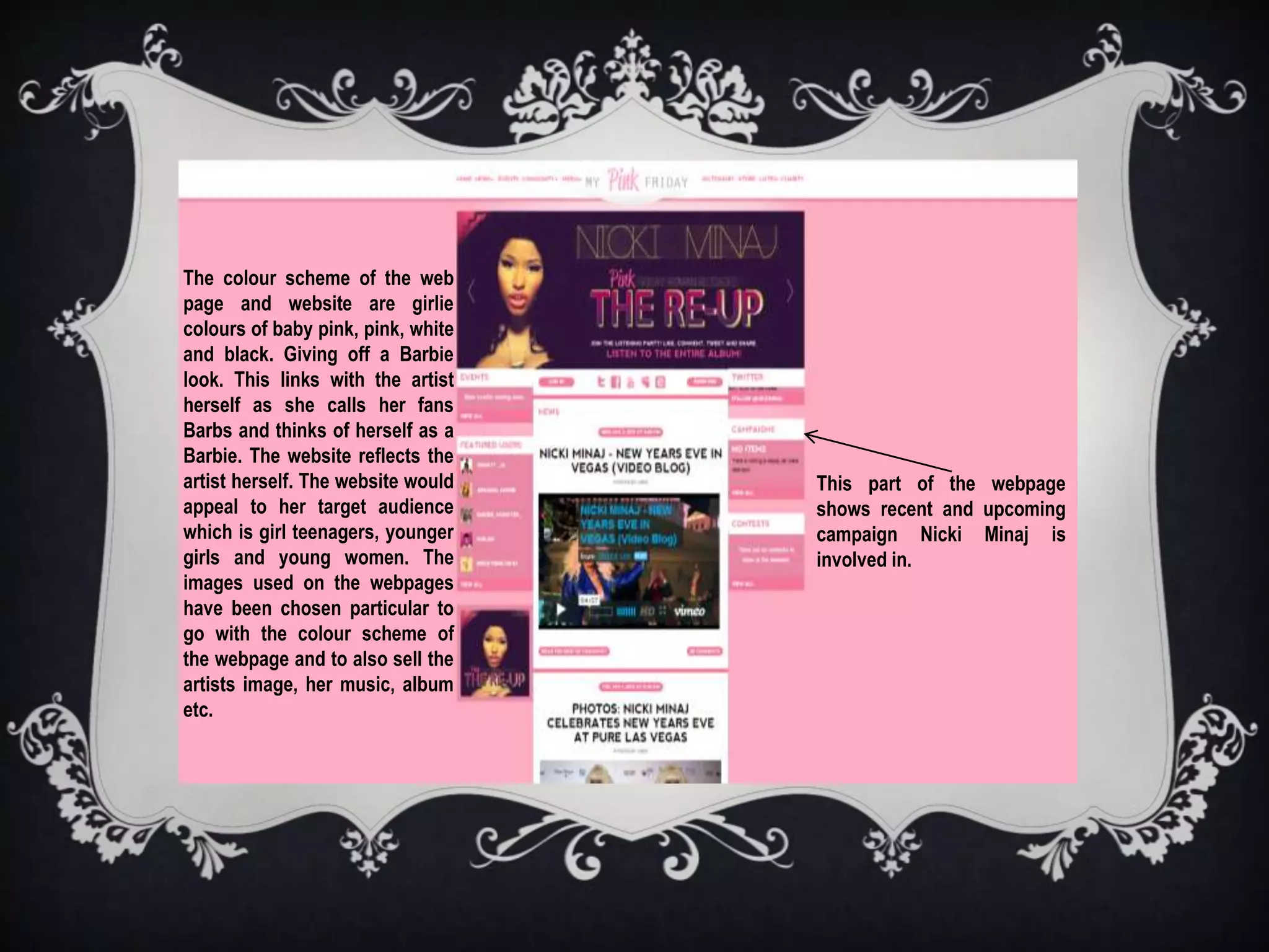 The colour scheme of the web
page and website are girlie
colours of baby pink, pink, white
and black. Giving off a Barbie
look. This links with the artist
herself as she calls her fans
Barbs and thinks of herself as a
Barbie. The website reflects the
artist herself. The website would   This part of the webpage
appeal to her target audience       shows recent and upcoming
which is girl teenagers, younger    campaign Nicki Minaj is
girls and young women. The          involved in.
images used on the webpages
have been chosen particular to
go with the colour scheme of
the webpage and to also sell the
artists image, her music, album
etc.
 