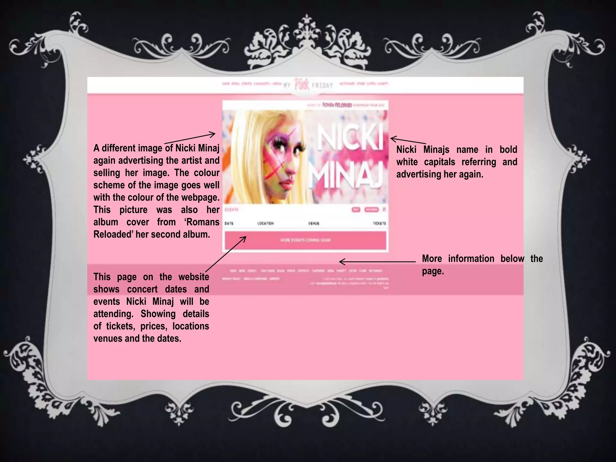 A different image of Nicki Minaj   Nicki Minajs name in bold
again advertising the artist and   white capitals referring and
selling her image. The colour      advertising her again.
scheme of the image goes well
with the colour of the webpage.
This picture was also her
album cover from ‘Romans
Reloaded’ her second album.

                                        More information below the
                                        page.
This page on the website
shows concert dates and
events Nicki Minaj will be
attending. Showing details
of tickets, prices, locations
venues and the dates.
 