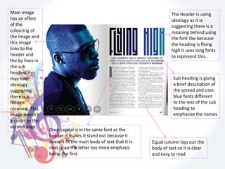 Main image
has an effect
of the
colouring of
the image and
this image
links to the
header and
the by lines in
the sub
heading this
may have
ideology
suggesting
there is a
hidden
meaning. This
image doesn’t
go over to the
second page.
The Header is using
ideology as it is
suggesting there is a
meaning behind using
the font like because
the heading is flying
high it uses long fonts
to represent this.
Drop capital is in the same font as the
header is makes it stand out because it
doesn't fit the main body of text that it is
next to so the letter has more emphasis
being the first
Equal column lays out the
body of text so it is clear
and easy to read
Sub heading is giving
a brief description of
the spread and uses
blue fonts different
to the rest of the sub
heading to
emphasize the names
 