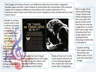 Header is using a
quote and it uses
a white and gold
colours, the gold
emphasizes a
part more than
the rest this is
uses and
gratification
Main image of an
artist performing,
using a black and
white background
this can show the
genre of the artist
and that he may be
a legend or an artist
from years ago. also
showing that he is
using a guitar and
singing almost
shouting it looks like
a rock genre
Caption telling
the reader where
the photo was
taken who it is of
and who took the
image
Body of text isn’t in the
usual equal columns its
in one long paragraph
this makes the text look
more like a biography.
Drop capital is much larger
than anything else on the page
it emphasises the letter a lot
and also how the writing
moves around the letter
The image and body of text is on different sides than the other magazine
double page spreads i have looked at and breaks the convention, this reversal
makes the magazine different and catches the readers attention if it is
someone who reads more than one music magazine, they would want to read
more into it.
Sub heading is
again using the
gold to
emphasize
certain parts
like names and
it is briefly
telling you what
its about.
 