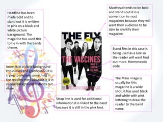 Masthead tends to be bold
and stands out it is a
convention in most
magazines because they will
want their audience to be
able to identify their
magazine
The Main image is
usually for this
magazine is a wide
shot, it has used black
and white with pink
lettering to draw the
reader to the band
name.
Strap line is used for additional
information it is linked to the band
because it is still in the pink font.
Insert is in a circle background
this is uses and gratification it is
trying to implant something in
the readers mind because it is in
yellow background it stands out
more
Headline has been
made bold and to
stand out it is written
in pink on a black and
white picture
background. The
magazine has used this
to tie in with the bands
theme. Stand first in this case is
being used as a lure so
the reader will want find
out more. Hermeneutic
code
 