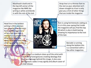 Masthead is bold and in
the top left corner of the
magazine like NME the
writing is white and blends
in with the rest of the text
Strap line is in a thinner font to
the rest so your attention isn't
drawn straight to it but is only
give you a hint of other things
that are inside the magazine
Main image is a medium close up of the artist with
him making hand gestures creating ideology that
their is a message behind this image, it also uses
hermeneutic codes it may signify and album cover of
a new release.
Barcode is running
along the bottom this
is a convention with a
few other magazines
Head line in the boldest
writing is 2011 and bon
Iver showing that the main
focus of the magazine is
on bon Iver and then it
mentions in a smaller font
other artist that may
relate to people who enjoy
other types of music this is
uses and gratification.
Lure is using hermeneutic coding as
it is in this case saying that inside
the magazine will you find the top
80 which is also in bold texting
showing its importance to the rest
of the text.
 