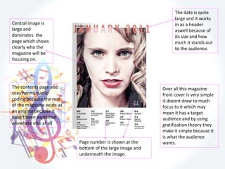 The date is quite
large and it works
in as a header
aswell because of
its size and how
much it stands out
to the audience.
Central image is
large and
dominates the
page which shows
clearly who the
magazine will be
focusing on.
Page number is shown at the
bottom of the large image and
underneath the image.
Over all this magazine
front cover is very simple
it doesnt draw to much
focus to it which may
mean it has a target
audience and by using
gratification theory they
make it simple because it
is what the audience
wants.
The contents page also
uses hermunuetic
coding because the rest
of the magazine exists as
an enigma because it
hasn't been explained
anywhere else at all
 