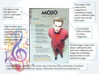 Issue number
this isn’t found
on many
magazines.
The date is in the
top right hand
corner underneath
the header
Central image is taken from
above, making the artist
look more mysterious the
image has an ideology
because there is more
behind the image.
The header is the
name of the
magazine it is
completely in black
and is a different style
to the name on the
front cover
Page numbers are in
yellow next to what the
page is on showing
what each article
features in it with a
brief description of
each.
Sub heading is a quote from the person who is the main focus in the black, it has been
taken from the spread and then it gives a little taster into what the article has in it.
 