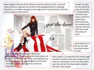 Header is a play
on the title of an
song of hers this
is recognised by
someone who
listens and this is
gratification
theory because
the audience will
want to seek why
they have used
the choice of
lyrics
Equal columns it is
set out to make
the article easier
to read
Drop capital is a convention for double page
spreads in pretty much most magazines it is
used as a decoration to the text and in this
case the text for the drop capital matches
the text in the header.
Main image is Florence from Florence and the machine sat on a red and
white American flag with use written in the background this is ideology
that there is a hidden message in the image and it may be found in the text
so the audience will read on.
Sub heading gives the reader additional
information and it also gives a brief description on
what the article is about. In the sub heading it has
by lines in blue these are the names of the artist
involved so they stand out more and show
importance.
 