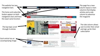 The website has two
navigation bars
The home and subscribe
button appear on both
navigations bars and have
the exact same function
Each article has an
accompanying image
The top topic scroll
through 4 articles
The side column allows
user to enter their email
and sign up for their
subscription
The page has a two-
column layout a main
columns that display
articles and a side
column to advertise
the magazine
 