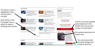 Each section of the
homepage have an
option to expand
revealing more articles
A deal is currently available
presumably due to the
COVID-19 to increase the
number of subscription
The website advertises the
lastest issue
The red contrast with
the white backgorund
to help it stand out
The writer's name is
highlighted in blue
and the date is
included
 