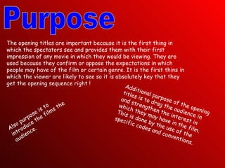 Purpose The opening titles are important because it is the first thing in which the spectators see and provides them with their first impression of any movie in which they would be viewing. They are used because they confirm or appose the expectations in which people may have of the film or certain genre. It is the first thins in which the viewer are likely to see so it is absolutely key that they get the opening sequence right ! Additional purpose of the opening titles is to drag the audience in and strengthen the interest in which they may have in the film. This is done by the use of the specific codes and conventions. Also purpose is to introduce the films the audience. 