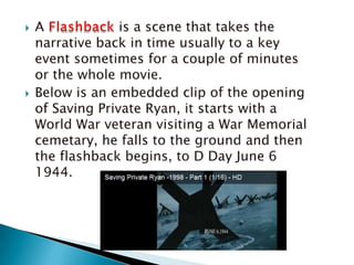 A Flashback is a scene that takes the narrative back in time usually to a key event sometimes for a couple of minutes or the whole movie.Below is an embedded clip of the opening of Saving Private Ryan, it starts with a World War veteran visiting a War Memorial cemetary, he falls to the ground and then the flashback begins, to D Day June 6 1944.