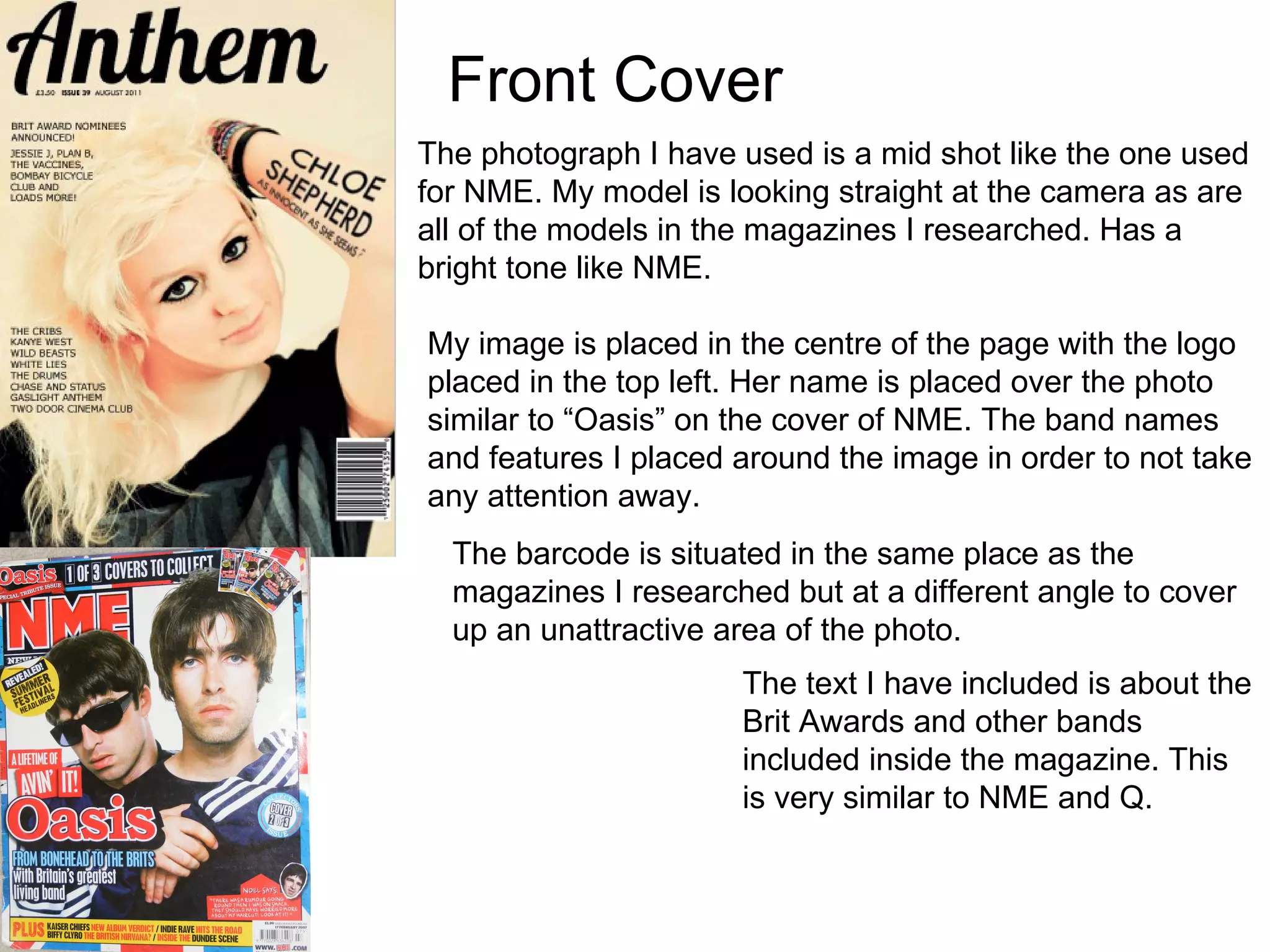 Front Cover The photograph I have used is a mid shot like the one used for NME. My model is looking straight at the camera as are all of the models in the magazines I researched. Has a bright tone like NME. My image is placed in the centre of the page with the logo placed in the top left. Her name is placed over the photo similar to “Oasis” on the cover of NME. The band names and features I placed around the image in order to not take any attention away. The barcode is situated in the same place as the magazines I researched but at a different angle to cover up an unattractive area of the photo. The text I have included is about the Brit Awards and other bands included inside the magazine. This is very similar to NME and Q. 