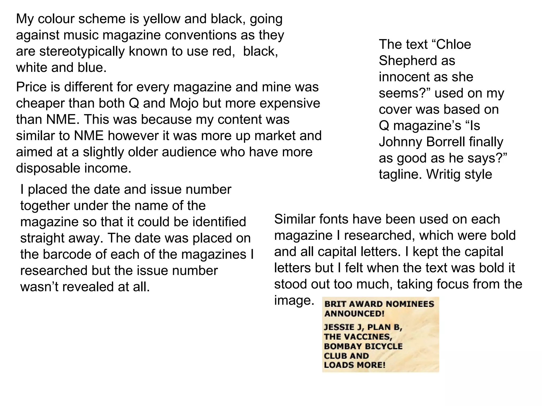 My colour scheme is yellow and black, going against music magazine conventions as they are stereotypically known to use red,  black, white and blue. Price is different for every magazine and mine was cheaper than both Q and Mojo but more expensive than NME. This was because my content was similar to NME however it was more up market and aimed at a slightly older audience who have more disposable income. I placed the date and issue number together under the name of the magazine so that it could be identified straight away. The date was placed on the barcode of each of the magazines I researched but the issue number wasn’t revealed at all. Similar fonts have been used on each magazine I researched, which were bold and all capital letters. I kept the capital letters but I felt when the text was bold it stood out too much, taking focus from the image. The text “Chloe Shepherd as innocent as she seems?” used on my cover was based on Q magazine’s “Is Johnny Borrell finally as good as he says?” tagline. Writig style 
