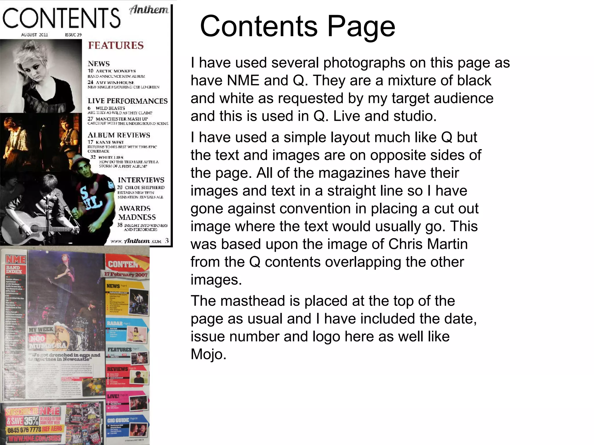 Contents Page I have used several photographs on this page as have NME and Q. They are a mixture of black and white as requested by my target audience and this is used in Q. Live and studio. I have used a simple layout much like Q but the text and images are on opposite sides of the page. All of the magazines have their images and text in a straight line so I have gone against convention in placing a cut out image where the text would usually go. This was based upon the image of Chris Martin from the Q contents overlapping the other images. The masthead is placed at the top of the page as usual and I have included the date, issue number and logo here as well like Mojo. 