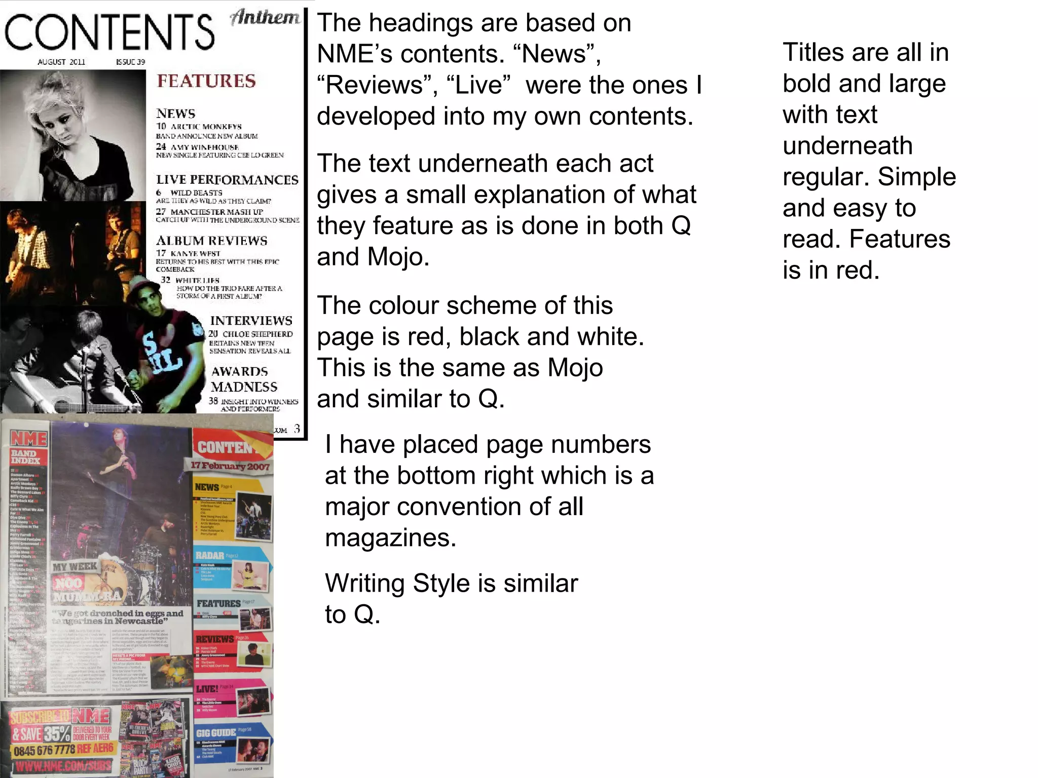 The headings are based on NME’s contents. “News”, “Reviews”, “Live”  were the ones I developed into my own contents.  The text underneath each act gives a small explanation of what they feature as is done in both Q and Mojo.  The colour scheme of this page is red, black and white. This is the same as Mojo and similar to Q.  I have placed page numbers at the bottom right which is a major convention of all magazines. Writing Style is similar to Q. Titles are all in bold and large with text underneath regular. Simple and easy to read. Features is in red. 