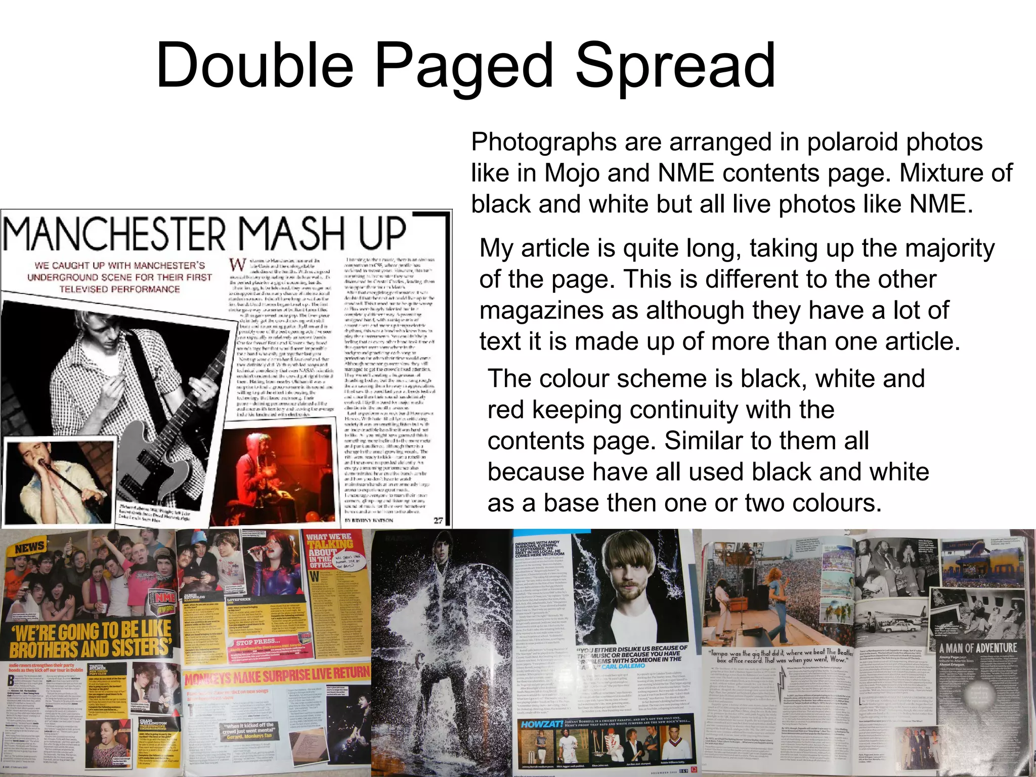 Double Paged Spread Photographs are arranged in polaroid photos like in Mojo and NME contents page. Mixture of black and white but all live photos like NME. My article is quite long, taking up the majority of the page. This is different to the other magazines as although they have a lot of text it is made up of more than one article.  The colour scheme is black, white and red keeping continuity with the contents page. Similar to them all because have all used black and white as a base then one or two colours. 