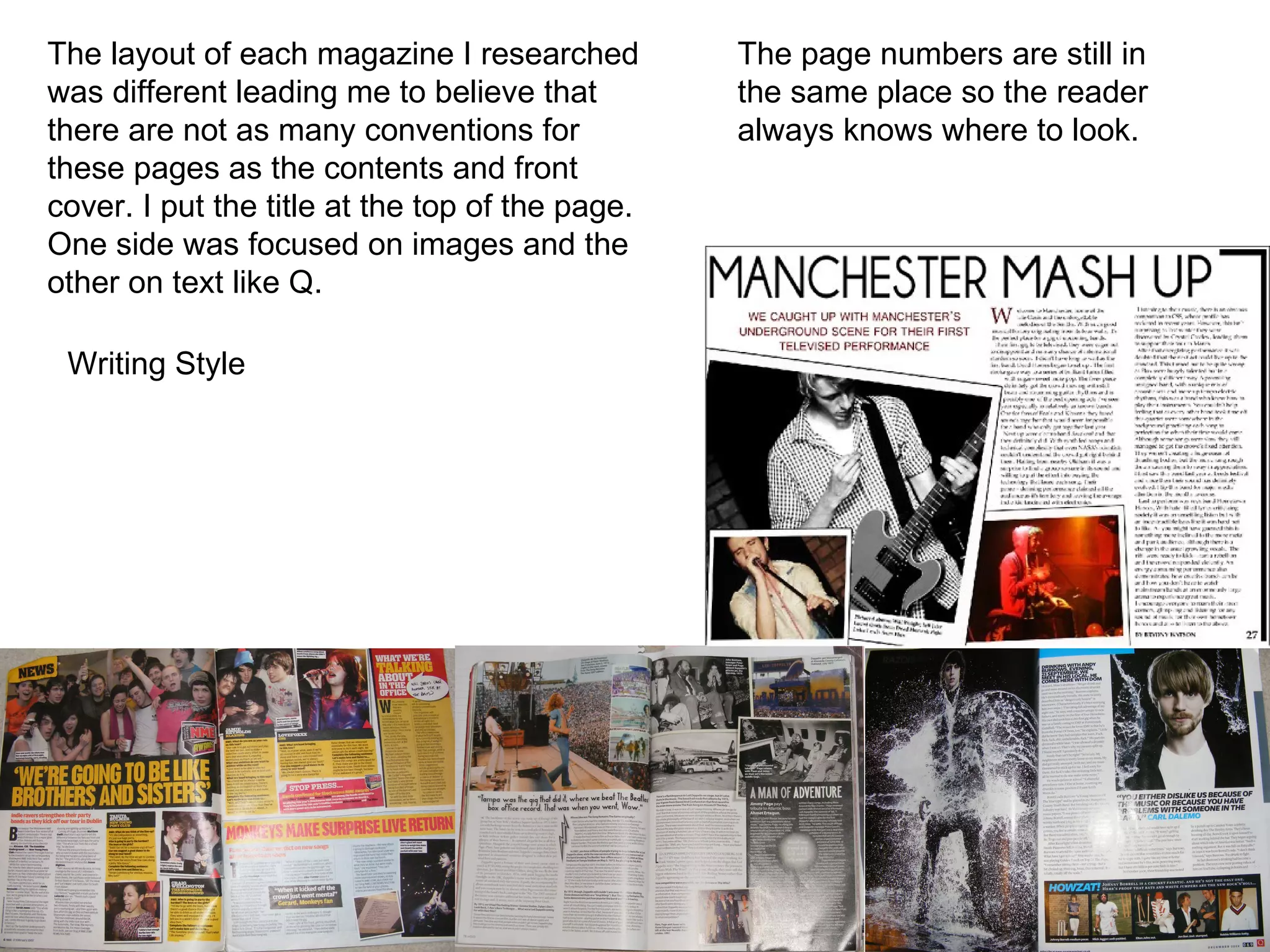 The layout of each magazine I researched was different leading me to believe that there are not as many conventions for these pages as the contents and front cover. I put the title at the top of the page. One side was focused on images and the other on text like Q.  The page numbers are still in the same place so the reader always knows where to look. Writing Style 