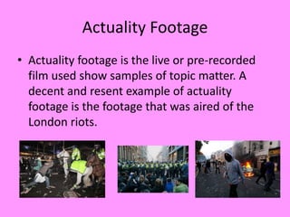 Actuality Footage
• Actuality footage is the live or pre-recorded
  film used show samples of topic matter. A
  decent and resent example of actuality
  footage is the footage that was aired of the
  London riots.
 