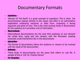 Documentary Formats
•   Expository –
•   ‘Nanook Of The North’ is a great example of expository. This is when the
    documentaries express directly to the viewer and often in an authoritative
    explanation employing voiceover or titles form, proposing a strong
    argument and point of view. This is the most exciting mode of documentary
    for the audience as it provokes a lot of information.
•   Observational–
•   Observational documentaries are the ones that emphasis on one element
    the whole time, using just one camera, with the filmmaker creating
    extremely small interference like in the documentary
•   Interactive–
•   This format of documentary allows the audience or viewers to be involved
    with the result of the documentary
•   Reflexive–
•   These kinds of documentaries are the types that reflect on real life. A
    sample of this is ‘Life’ by ‘Charles Darwin’
•   Per Formative–
 