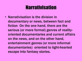 Narrativisation
• Narrativisation is the division in
  documentary or news, between fact and
  fiction On the one hand, there are the
  serious (or more formal) genres of reality-
  oriented documentaries and current affairs
  on the news, and on the other hand,
  entertainment genres (or more informal
  documentaries) oriented to light-hearted
  escape into fantasy stories.
 