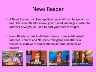 News Reader
• A News Reader is a client application, which can be spelled as
  one. The News Reader allows you to read messages posted to
  Internet newsgroups , and to post your own messages.

• News Readers come in different forms, some in Microsoft
  Internet Explorer and Netscape Navigator and others in
  freeware, shareware and commercial stand-alone news
  readers
 