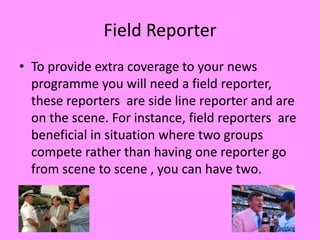 Field Reporter
• To provide extra coverage to your news
  programme you will need a field reporter,
  these reporters are side line reporter and are
  on the scene. For instance, field reporters are
  beneficial in situation where two groups
  compete rather than having one reporter go
  from scene to scene , you can have two.
 