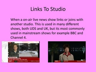 Links To Studio
When a on-air live news show links or joins with
another studio. This is used in many different
shows, both UDS and UK, but its most commonly
used in mainstream shows for example BBC and
Channel 4.
 