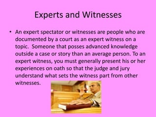 Experts and Witnesses
• An expert spectator or witnesses are people who are
  documented by a court as an expert witness on a
  topic. Someone that posses advanced knowledge
  outside a case or story than an average person. To an
  expert witness, you must generally present his or her
  experiences on oath so that the judge and jury
  understand what sets the witness part from other
  witnesses.
 