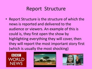 Report Structure
• Report Structure is the structure of which the
  news is reported and delivered to the
  audience or viewers. An example of this is
  could is, they first open the show by
  highlighting everything they will cover, then
  they will report the most important story first
  (which is usually the most shocking)
 