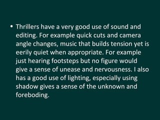 Thrillers have a very good use of sound and editing. For example quick cuts and camera angle changes, music that builds tension yet is eerily quiet when appropriate. For example just hearing footsteps but no figure would give a sense of unease and nervousness. I also has a good use of lighting, especially using  shadow gives a sense of the unknown and foreboding.  