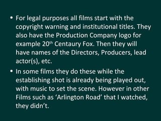 For legal purposes all films start with the copyright warning and institutional titles. They also have the Production Company logo for example 20 th  Centaury Fox. Then they will have names of the Directors, Producers, lead actor(s), etc. In some films they do these while the establishing shot is already being played out, with music to set the scene. However in other Films such as ‘Arlington Road’ that I watched, they didn’t. 