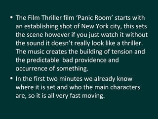 The Film Thriller film ‘Panic Room’ starts with an establishing shot of New York city, this sets the scene however if you just watch it without the sound it doesn’t really look like a thriller. The music creates the building of tension and the predictable  bad providence and occurrence of something.  In the first two minutes we already know where it is set and who the main characters are, so it is all very fast moving. 
