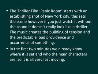 The Thriller Film ‘Panic Room’ starts with an establishing shot of New York city, this sets the scene however if you just watch it without the sound it doesn’t really look like a thriller. The music creates the building of tension and the predictable  bad providence and occurrence of something.  In the first two minutes we already know where it is set and who the main characters are, so it is all very fast moving. 
