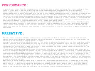 PERFORMANCE:
In general music videos from this category consist of either the band or artist performing their track. Looking at these
videos in closer detail, they can be whittled down to two types -band/group performances and solo performances.
Within band performance videos, close -ups of lip -syncing are inevitable. In addition to this, it is also common to see
unusual camera shots or angles being used (e.g. the use of micro cameras attached to the neck of a guitar) in order to show
the groups mimed playing of instruments. Sweeping crane shots are also often used to film stage scenes as well as the
reaction of the crowd toward the staged performance. Solo performances, on the other hand, are similar to group performances
in the sense that they include a number of the above elements; however, in addition to these, they tend to incorporate the
use of choreographed dance routines -enhancing the repeatability of the song, and also appealing to audiences as they are
more likely to remember it (this is demonstrated within a number Lady Gaga’s videos).
In order to capture the attention of consumers, the main singer will often look straight at the camera, directly engaging
viewers and allowing audiences to feel involved. Otherwise, a lack of engagement with the camera would result in viewers
losing interest in the content of the video and, therefore, in the song. In relation to the concept of PLASTIC POP, TV
talent shows such as, ‘The X Factor’ take advantage of these conventions in order for contestants to appear professional and
experienced.




NARRATIVE:
The music videos associated with this category usually incorporate some form of storyline to co-inside with the track.
However, saying this, narrative videos are never completely dedicated to a narrative as the artists (s) often disrupt the
continuity of the storyline by singing directly to camera.
Looking at the success of these videos, in order to fully market or advertise the band/artist and their song, they tend to
feature a narrative that is more idealistic than realistic; this is due the assumption that a realistic storyline would
become too boring for audiences to watch after the first few viewings. The narratives within these videos almost always
include parallel editing which is when jump cutting is used, throughout the video, between scenes/stories to give off the
impression that they are happening simultaneously.
In some cases, the narrative behind the video interlinks with film. This is an increasing trend with music videos and by
doing this creates an immediate link between the music industry and the film industry, allowing them to promote one another
as the music will, presumably, be used as a soundtrack for the film and vice versa; the intertextuality between the film and
song therefore encourages people to buy both products. In addition to this, the type of film acts as a reflection of the
genre of the music video e.g. in ‘Flo Rida - Club Can’t Handle Me’ both R’n’B and Hip Hop are being reflected by the street
dancing based film ‘STREETDANCE?’, this is the same when it comes to the genre of video/song as, again, it too reflects the
narrative of the film e.g. a fast song would be used to reflect the storyline of a fast paced film whereas a slow song would
be used to reflect a sad film.
When looking at narrative music videos, Mise En Scene plays a much bigger and important part in comparison to the other
categories. This is because there is more that needs to be clearly represented in order for viewers to fully comprehend
what’s going on. In addition to the earlier mentioned link between film and music, Mise En Scene is also often used to
create a theme in relation to the film e.g. the Mise En Scene in ‘Madonna - Beautiful Stranger’ reflects the historical
period of the sixties which helps the video with its intertextual link to the Austin Powers film
 