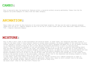 CAMEO:
This is basically when the band/artist features within a narrative without actually performing. Videos from the Foo
Fighters are prime examples of videos from the Cameo category.




ANIMATION:
These videos can either be done digitally or by using stop-frame animation. CGI may also be used to generate animated
images with the use of computer graphics as well as the use of a green screen and any other additional computer effects.
*CGI : Computer Generated Imagery




MIXTURE:
This is when a music video is both performance and narrative based. In these cases, the categories have been joined in
order for the music video to have a better chance at success among consumers. An primary example of this would be the 2010
release ‘Eminem ft Rihanna - Love The Way You Lie’ which features Dominic Monaghan and Megan Fox as the two people involved
in its aggressive natured storyline as well as both Eminem and Rihanna performing in front of a burning house.
Overall, the video portrays a message of love and challenges whether of not it can exist in abusive relationships where
hate and anger is present. Looking at the video, this message is magnified through the constant use of visual effects in
reference to fire; this acts as a constant metaphor throughout the lyrics. In addition to this, the artists behind the song
reflect the actors within the narrative e.g. the advance in hatred Dominic Monaghan goes through is mirrored through
Eminem’s movements and lyrics as well as the way he says them –by doing this the artists become part of the videos story,
acting as the narrator as well as the participant, creating a direct link to the characters and allowing viewers to relate
to both narrative and performance parts of the video in the same way.
In some cases, rather than simply illustrating the lyrics or sounds a director will combine categories in order to
‘amplify’ both through unusual ideas and creative approaches. Saying this, there is still a direct link to the song,
whether it be through the beat, specific parts of the lyrics or song title.
See Spike Jones’ video for Fat Boy Slim’s ‘Praise You’
 
