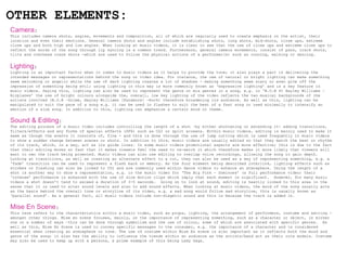 OTHER ELEMENTS:
Camera:
This includes camera shots, angles, movements and composition, all of which are regularly used to create emphasis on the artist, their
location and even their emotions. General camera shots and angles include establishing shots, long shots, mid-shots, close ups, extreme
close ups and both high and low angles. When looking at music videos, it is clear to see that the use of close ups and extreme close ups to
reflect the words of the song through lip syncing is a common trend. Furthermore, general camera movements, consist of pans, track shots,
tilts and overhead crane shots -which are used to follow the physical actions of a performer(s) such as running, walking or dancing.


Lighting:
Lighting is an important factor when it comes to music videos as it helps to provide the tone; it also plays a part in delivering the
intended messages or representations behind the song or video idea. For instance, the use of natural or bright lighting can make something
seem welcoming or angelic while the use of dark lighting creates a lot of shadows - making something seem scary or even give off the
impression of something being evil; using lighting in this way is more commonly known as ‘expressive lighting’ and is a key feature in
music videos. Saying this, lighting can also be used to represent the genre or mix genres in a song, e.g. in ‘B.O.B ft Hayley Williams –
Airplanes’ the use of bright colours alongside the, overall, low key lighting of the video reflects the two musical backgrounds of the
artists involved (B.O.B –Grime, Hayley Williams [Paramore] -Rock) therefore broadening its audience. As well as this, lighting can be
manipulated to suit the pace of a song e.g. it can be used in flashes to suit the beat of a fast song or used minimally to intensify an
emotion of a slow song. In addition to this, lighting can emphasize a certain mood or theme.


Sound & Editing:
The editing process of a music video includes controlling the length of a shot –by either shortening or extending it- adding transitions,
filters/effects and any forms of special effects (SFX) such as CGI or split screens. Within music videos, editing is mainly used to make it
seem as though the events it consists of, flow - and this is done through the use of jump cutting which is used frequently in music videos
to show a sudden change between scenes or shots. In addition to this, music videos are usually edited so that they match the beat or rhythm
of its track, which, in a way, act as its guide lines. In some music videos promotional aspects are more effective; this is due to the fact
that their editing moves so fast that it makes viewers feel the need to re-watch it which therefore makes it more likely that viewers will
want to own the track being promoted. Music videos can also use editing to overlap voice recordings, allowing the song to gain depth.
Looking at transitions, as well as creating an alternate effect to a cut, they can also be used as a way of representing something, e.g. a
‘fade’ transition can be used to represent a flash back or memory. As the four element being described interlink, lighting effects such as
strobes or flashing can also be linked to CGI and are commonly used within dance videos to enhance an atmosphere. Using the length of a
shot is another way to show a representation, e.g. in the music video for ‘The Big Pink – Dominoes’ (a full performance video) their
‘intense’ performance is enhanced with the use of slow motion clips which imply that each moment is significant. However, for many music
videos a shot doesn’t tend to exceed a duration of 3-5 seconds. Going on to look at sound, editing is heavily linked to this area in the
sense that it is used to alter sound levels and also to add sound effects. When looking at music videos, the mood of the song usually acts
as the basis behind the overall tone or storyline of its video, e.g. a sad song would follow sad storyline, this is usually known as
‘parallel sound’. As a general fact, all music videos include non-diegetic sound and this is because the track is added in.


Mise En Scene:
This term refers to the characteristics within a music video, such as props, lighting, the arrangement of performers, costume and setting -
amongst other things. Mise en scene focuses, mainly, on the importance of representing something, such as a character or object, in either
one or a number of ways –this can be done through symbolism and the use of colour, some of which are associated with specific genres. As
well as this, Mise En Scene is used to convey specific messages to the consumer, e.g. the importance of a character and is considered
essential when creating an atmosphere or tone. The use of costume within Mise En scene is also important as it reflects both the mood and
genre of the song; it also has the ability to influence the trends within an audience as the artists/band act as their role models. Costume
may also be used to keep up with a persona, a prime example of this being Lady Gaga.
 