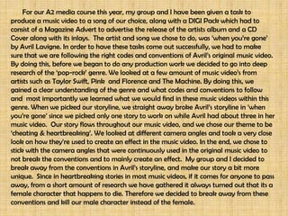 For our A2 media course this year, my group and I have
been given a task to produce a music video to a song of our
choice, along with a DIGI Pack which had to consist of a
Magazine Advert to advertise the release of the artists
album and a CD Cover along with its inlays. The artist and
song we chose to do, was ‘when you’re gone’ by Avril
Lavigne. In order to have these tasks come out successfully,
we had to make sure that we are following the right codes
and conventions of Avril’s original music video.




                                            By doing this, before we began to do any
                                            production work we decided to go into deep
                                            research of the ‘pop-rock’ genre. We looked at a
                                            few amount of music video’s from artists such as
                                            Taylor Swift, Pink and Florence and The Machine.
                                            By doing this, we gained a clear understanding of
                                            the genre and what codes and conventions to follow
                                            and most importantly we learned what we would
                                            find in these music videos within this genre.
 