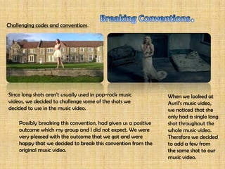 The story we thought to do, was about a young couple who were engaged
           but the boy is secretly cheating on his fiancée with another girl. The story
         throughout the music video is shown, from the beginning of the girls reaction
         when she finds out he is cheating, till the part where she finds out till the very
         end where the accident is happening and the boy gets ran over by a car and
          passes away. We felt that we had to use different types of shots, such as low
        angle ones in order to show specific scenes. We wanted the audience to have a
                           clear view of what were trying to portray.



                                    Ours.

              Avril’s.


  The narratives in Avril’s original music video is about a husband and wife, being apart
 from each other because he left to join the army, and she seems to be expecting a child
and she’s afraid her husband won’t get to see the child. Through out the music video the
wife is really worried while watching the news, because she doesn’t know if her husband’s
 alive or not. The second story is about a teenage couple who are really in love, but are
  torn away from each other because the girl’s mother does not agree with them being
together, throughout the music video it is shown how much the girl misses him. The final
  story, is about an elder man who holds a picture of his deceased wife, and shows how
             much he misses the moments the two have spent with each other.
 